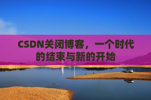 CSDN关闭博客，一个时代的结束与新的开始